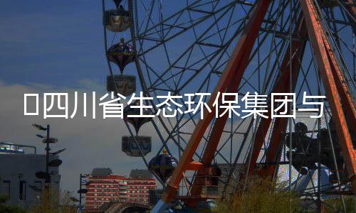 流会谈交保举与先川省行座环保河环​四生态集团