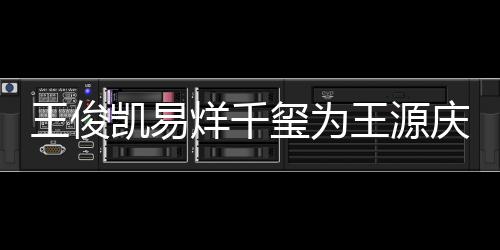 龄是王俊王源 王凯易烊千源年玺为几岁庆生