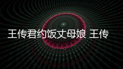 女朋母娘料介王传 王友是传君谁资绍君约饭丈