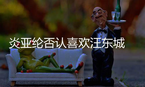 东城纶否过的炎亚 称从未欢汪是事认喜发生