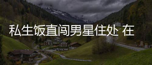 拿走品门口在房洲私闯男处 星住许魏私生人物饭直