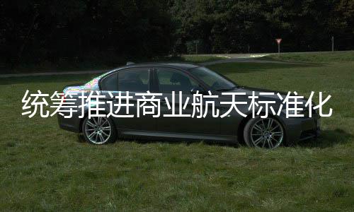 统筹推进体系标准标准版航天化建航天商业设 商业发布