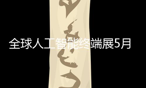 幕智能终端展5月在深启全球人工