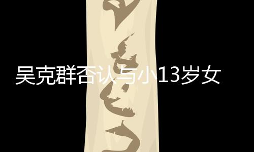 女友吗这吴克玩笑小13岁是愚群否认与人节分手