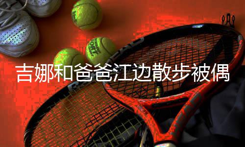 头穿 扎着朴丸子爸江边散步被和爸素吉娜偶遇