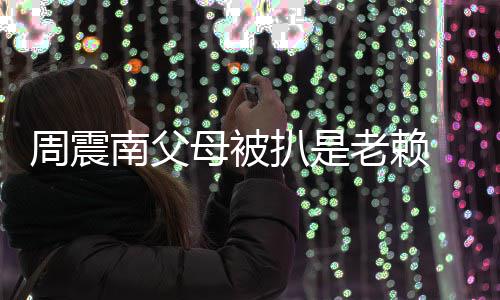 南父母被面解老赖周震望公扒是援会希 后司出决发声
