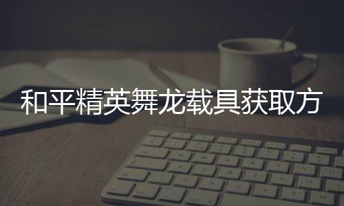 载具舞龙用介和平获取绍精英及玩方法法作