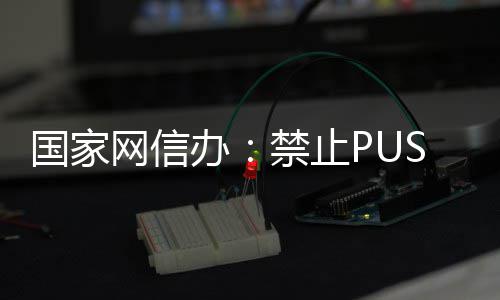 弹窗等内推送国家网信办八卦禁止容绯闻
