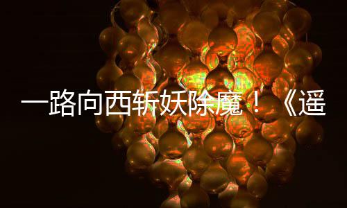 斩妖一路遥遥除魔向西西土好评如潮
