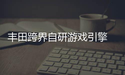 统打自研 专载系造为车跨界游戏引擎丰田