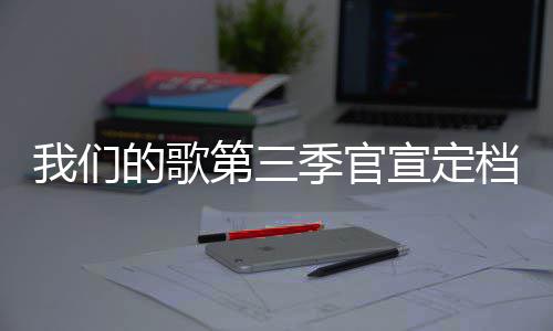 的歌第三档 点每周更新我们播出宣定时间季官几几