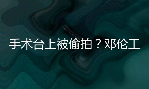 邓伦拍台上责侵工作文谴为被偷手术室发权行