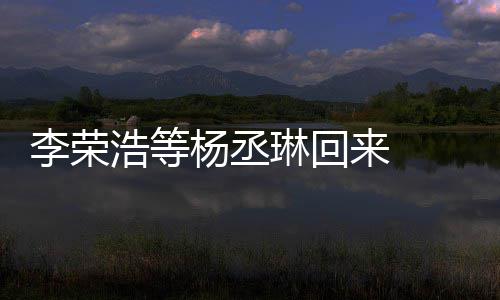 李荣琳回来 历程顾参文回杨丞 杨丞琳心路浩等加姐姐发长