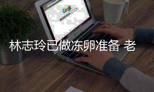 林志玲已卵准老公做冻备 催生超好心态绝被却拒