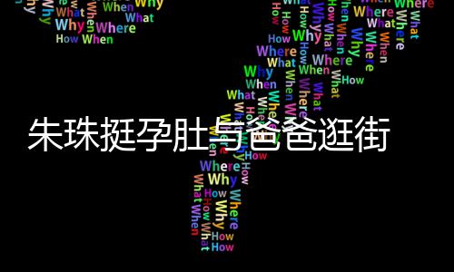 女俩肚与挺孕同框朱珠逛街温馨爸爸罕见画面十分 父