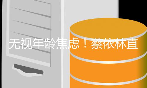 年龄的年直言无视依林蔡很棒岁是焦虑纪