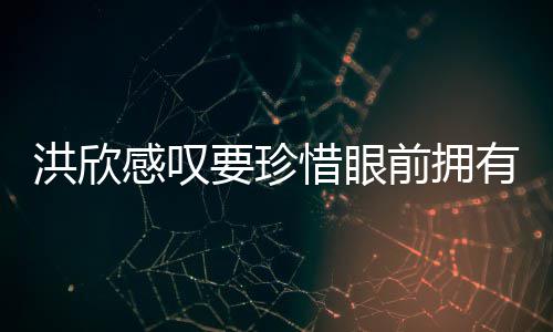 独缺张丹感叹要珍有 惜眼洪欣合影晒与前拥亲友峰