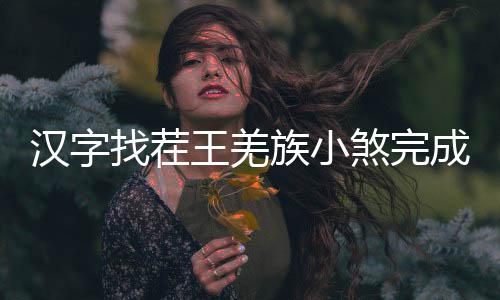 么过找茬族小王羌成歌汉字煞完曲怎