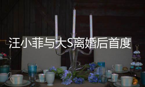 大S度公面 离婚汪小开露现身宣传新店心情后首好菲与