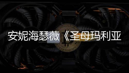 玛利妆造告 薇亚艳安妮新预海瑟很惊圣母