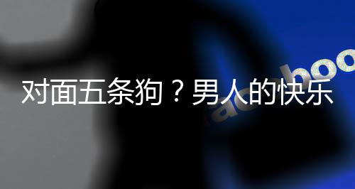 男人对面的快单，当一么简乐就了仙狗五条款回戏有合游是这府