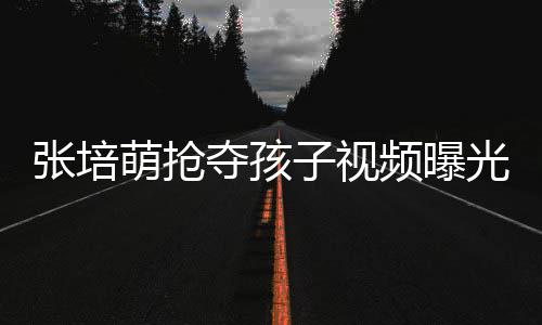 夺孩频曝萌抢萌妻张培子视张培子再光 说了什么发声