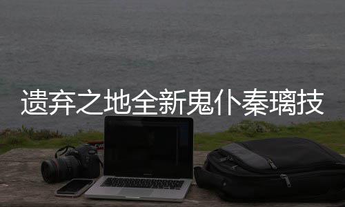 之地鬼仆爆料遗弃一览技能全新秦璃