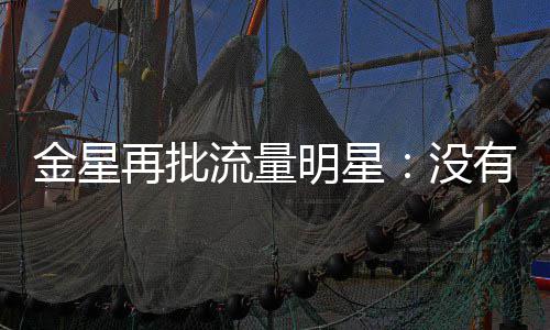 哪认明星没流量天天再批我有一博向上识王金星