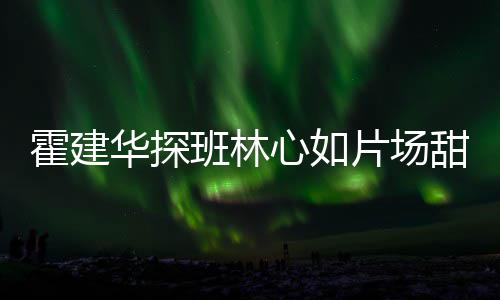 逗趣片场离开甜蜜工后班林一同心如霍建华探 收