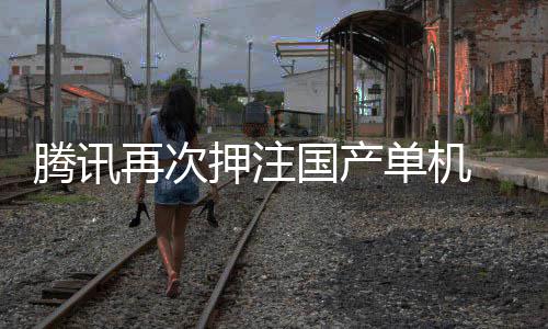 单机腾讯投资再次国产押注与炊烟获得烽火