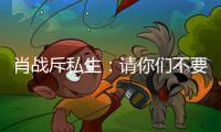 肖战斥私生：请你们不要再跟组，不要跟车跟机