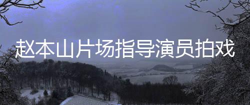 导演大笑赵本边抽员拍烟边场指戏 好山片精神