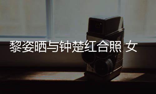 女神皮肤黎姿同框钟楚照 状态光泽红合晒与佳