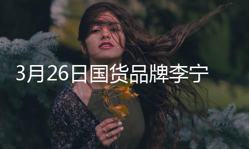 宁官代言牌李战为3月宣肖货品全球日国人